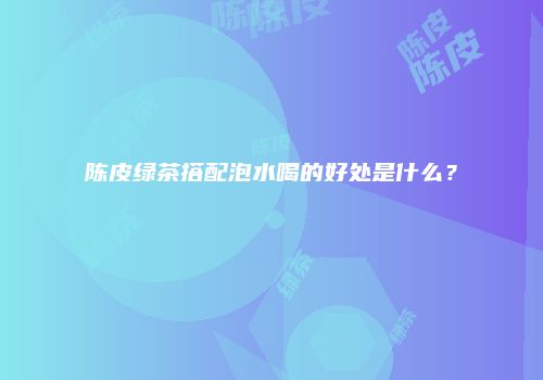 陈皮绿茶搭配泡水喝的好处是什么？