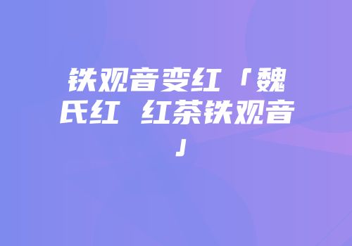铁观音变红「魏氏红 红茶铁观音」