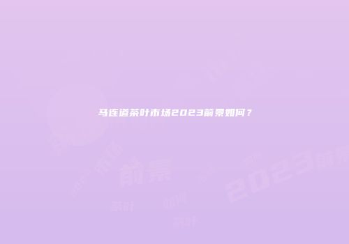 马连道茶叶市场2023前景如何？