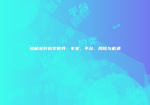 揭秘茶叶拍卖世界：专家、平台、风险与机遇