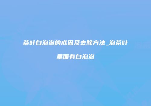 茶叶白泡泡的成因及去除方法_泡茶叶里面有白泡泡