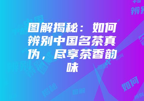 图解揭秘：如何辨别中国名茶真伪，尽享茶香韵味