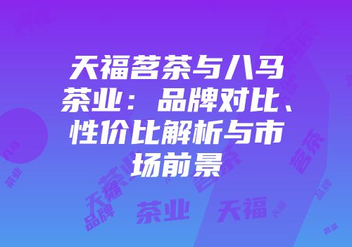 天福茗茶与八马茶业：品牌对比、性价比解析与市场前景