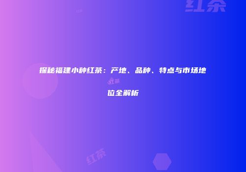 探秘福建小种红茶：产地、品种、特点与市场地位全解析