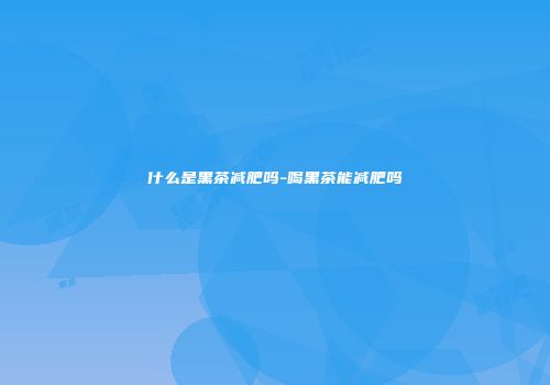 什么是黑茶减肥吗-喝黑茶能减肥吗