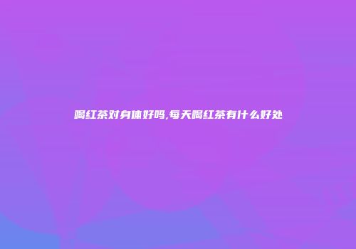 喝红茶对身体好吗,每天喝红茶有什么好处