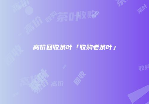 高价回收茶叶「收购老茶叶」
