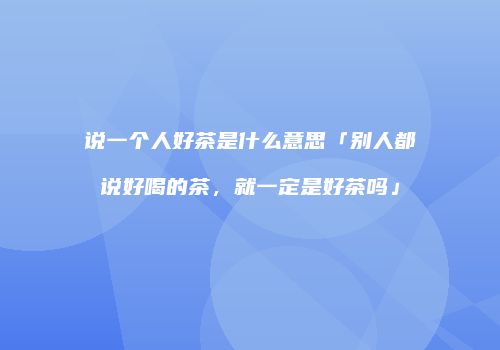 说一个人好茶是什么意思「别人都说好喝的茶，就一定是好茶吗」