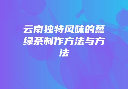 云南独特风味的蒸绿茶制作方法与方法