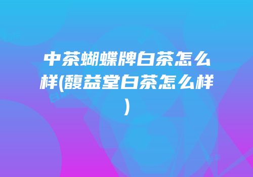 中茶蝴蝶牌白茶怎么样(馥益堂白茶怎么样)