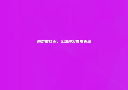 白茶加红枣，让你焕发健康美肤