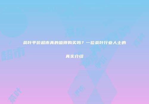 茶叶平价超市真的值得购买吗？一位茶叶行业人士的真实介绍