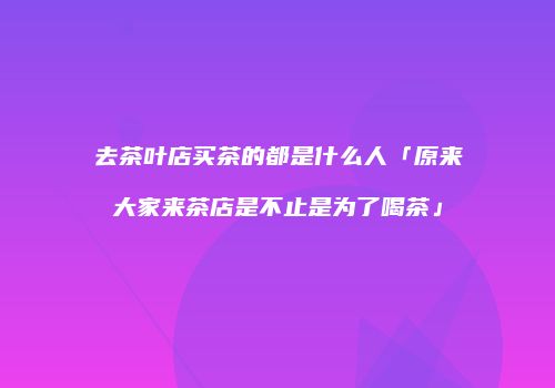 去茶叶店买茶的都是什么人「原来大家来茶店是不止是为了喝茶」