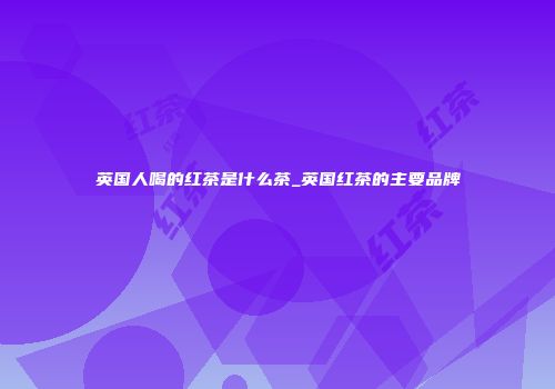 英国人喝的红茶是什么茶_英国红茶的主要品牌