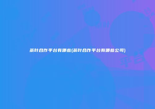 茶叶合作平台有哪些(茶叶合作平台有哪些公司)