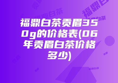 福鼎白茶贡眉350g的价格表(06年贡眉白茶价格多少)