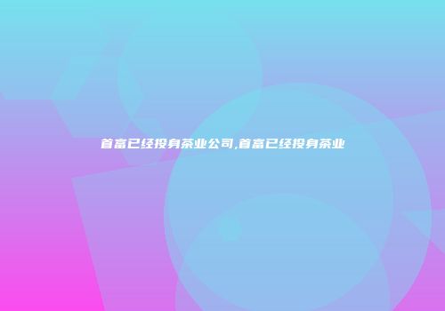 首富已经投身茶业公司,首富已经投身茶业