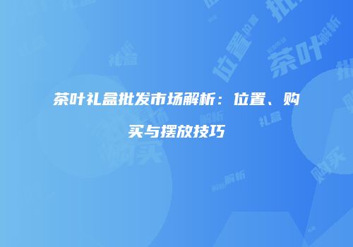 茶叶礼盒批发市场解析：位置、购买与摆放技巧
