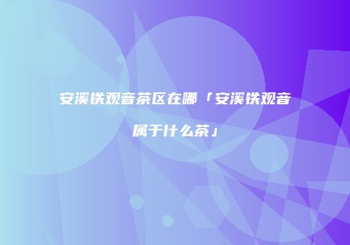 安溪铁观音茶区在哪「安溪铁观音属于什么茶」