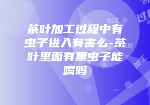茶叶加工过程中有虫子进入有害么-茶叶里面有黑虫子能喝吗