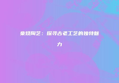 柴烧陶艺：探寻古老工艺的独特魅力