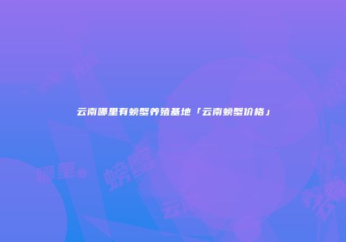 云南哪里有螃蟹养殖基地「云南螃蟹价格」