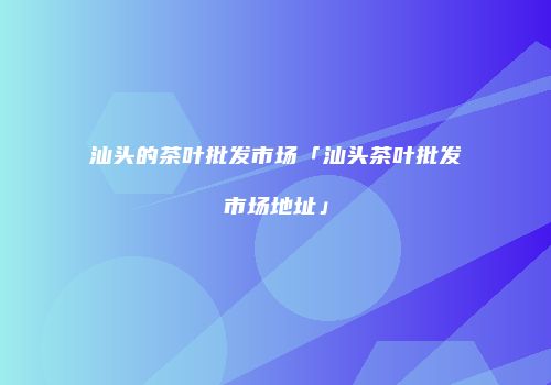 汕头的茶叶批发市场「汕头茶叶批发市场地址」
