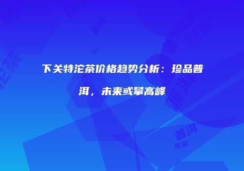 下关特沱茶价格趋势分析：珍品普洱，未来或攀高峰
