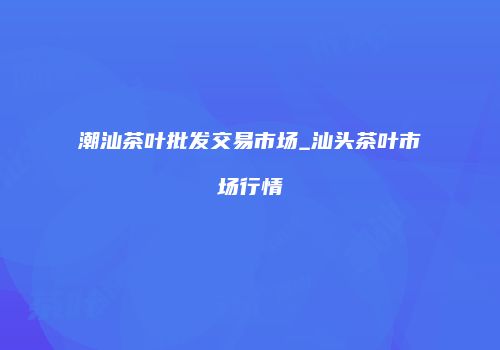 潮汕茶叶批发交易市场_汕头茶叶市场行情