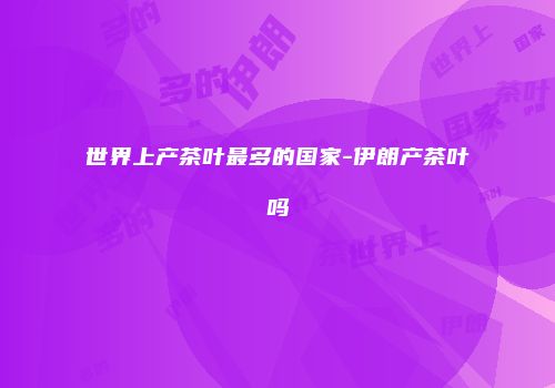 世界上产茶叶最多的国家-伊朗产茶叶吗