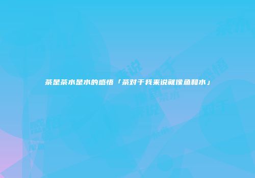 茶是茶水是水的感悟「茶对于我来说就像鱼和水」