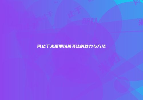 何止于米相期以茶书法的魅力与方法