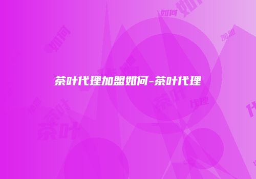 茶叶代理加盟如何-茶叶代理