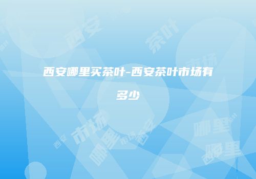 西安哪里买茶叶-西安茶叶市场有多少