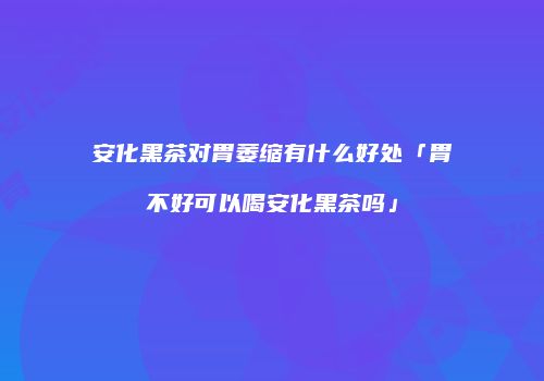 安化黑茶对胃萎缩有什么好处「胃不好可以喝安化黑茶吗」
