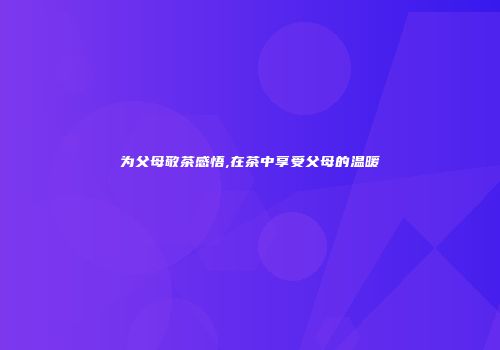 为父母敬茶感悟,在茶中享受父母的温暖