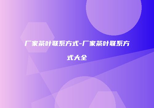 厂家茶叶联系方式-厂家茶叶联系方式大全