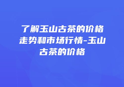 了解玉山古茶的价格走势和市场行情-玉山古茶的价格