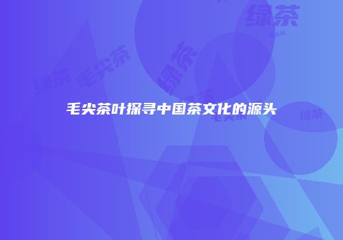 毛尖茶叶探寻中国茶文化的源头
