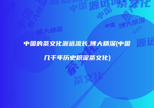中国的茶文化源远流长,博大精深(中国几千年历史积淀茶文化)