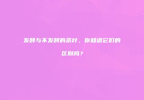 发酵与不发酵的茶叶，你知道它们的区别吗？