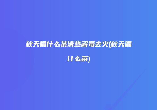 秋天喝什么茶清热解毒去火(秋天喝什么茶)