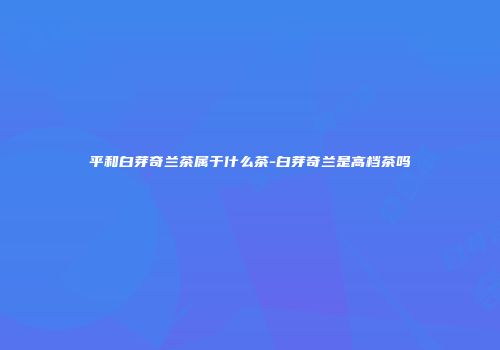 平和白芽奇兰茶属于什么茶-白芽奇兰是高档茶吗