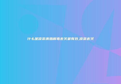 什么是凉茶清热解毒去火最有效,凉茶去火