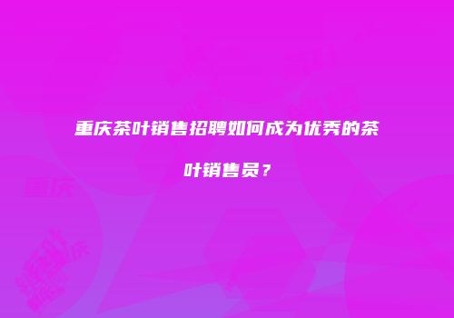 重庆茶叶销售招聘如何成为优秀的茶叶销售员？