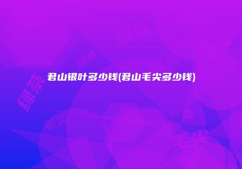 君山银叶多少钱(君山毛尖多少钱)