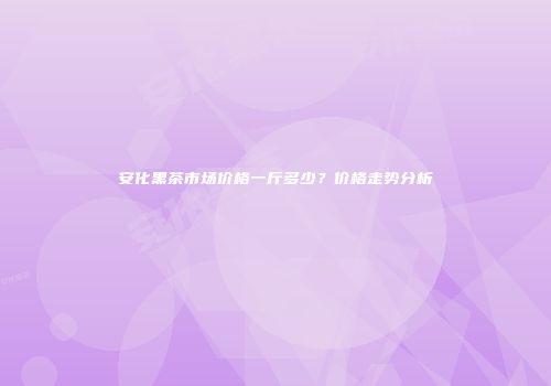 安化黑茶市场价格一斤多少？价格走势分析