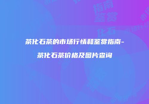 茶化石茶的市场行情和鉴赏指南-茶化石茶价格及图片查询