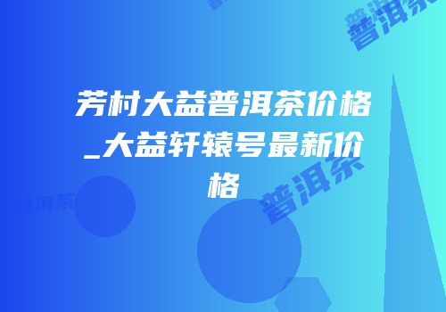 芳村大益普洱茶价格_大益轩辕号最新价格