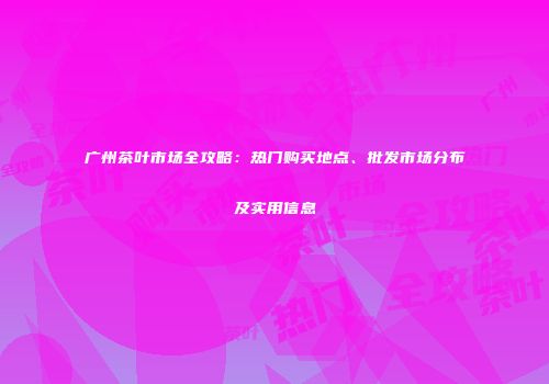 广州茶叶市场全攻略：热门购买地点、批发市场分布及实用信息